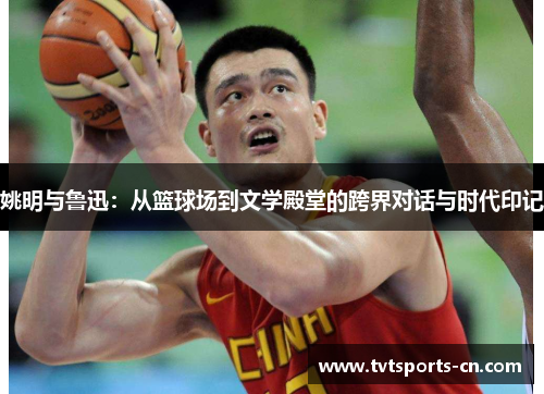 姚明与鲁迅：从篮球场到文学殿堂的跨界对话与时代印记