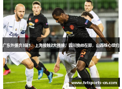 广东外援弃3留1，上海接触2大强援，四川换帅在即，山西核心续约